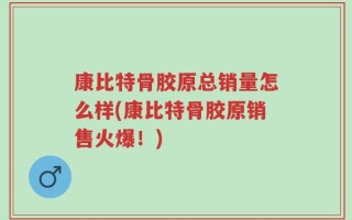 康比特骨胶原总销量怎么样(康比特骨胶原销售火爆！)
