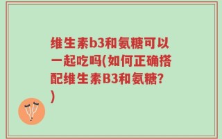 维生素b3和氨糖可以一起吃吗(如何正确搭配维生素B3和氨糖？)