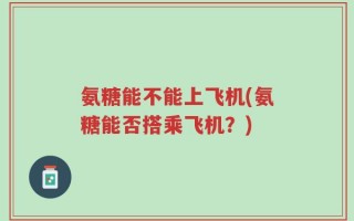 氨糖能不能上飞机(氨糖能否搭乘飞机？)