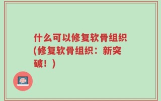 什么可以修复软骨组织(修复软骨组织：新突破！)