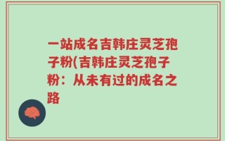 一站成名吉韩庄灵芝孢子粉(吉韩庄灵芝孢子粉：从未有过的成名之路