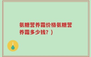 氨糖营养霜价格氨糖营养霜多少钱？)