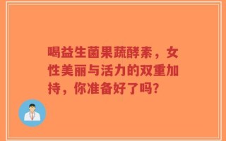 喝益生菌果蔬酵素，女性美丽与活力的双重加持，你准备好了吗？