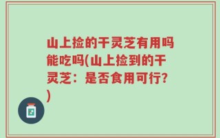 山上捡的干灵芝有用吗能吃吗(山上捡到的干灵芝：是否食用可行？)