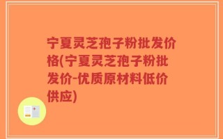 宁夏灵芝孢子粉批发价格(宁夏灵芝孢子粉批发价-优质原材料低价供应)