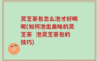 灵芝茶包怎么泡才好喝呢(如何泡出美味的灵芝茶  泡灵芝茶包的技巧)