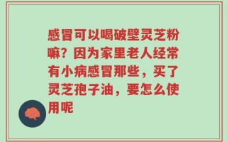 感冒可以喝破壁灵芝粉嘛？因为家里老人经常有小病感冒那些，买了灵芝孢子油，要怎么使用呢