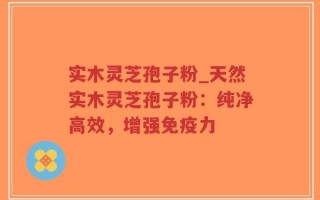 实木灵芝孢子粉_天然实木灵芝孢子粉：纯净高效，增强免疫力