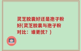 灵芝胶囊好还是孢子粉好(灵芝胶囊与孢子粉对比：谁更优？)
