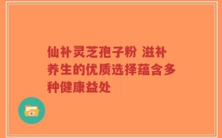 仙补灵芝孢子粉 滋补养生的优质选择蕴含多种健康益处