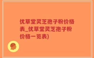 优草堂灵芝孢子粉价格表_优草堂灵芝孢子粉价格一览表)