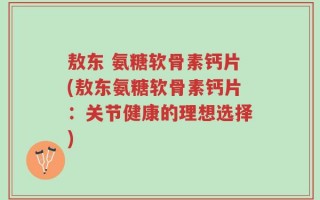 敖东 氨糖软骨素钙片(敖东氨糖软骨素钙片：关节健康的理想选择)