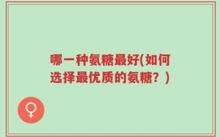 哪一种氨糖最好(如何选择最优质的氨糖？)