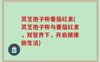 灵芝孢子粉番茄红素(灵芝孢子粉与番茄红素，双管齐下，开启健康新生活)