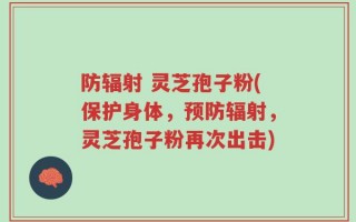 防辐射 灵芝孢子粉(保护身体，预防辐射，灵芝孢子粉再次出击)