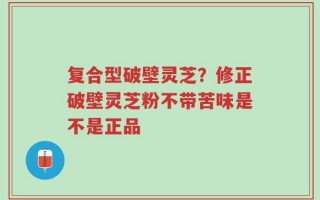 复合型破壁灵芝？修正破壁灵芝粉不带苦味是不是正品