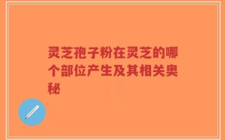 灵芝孢子粉在灵芝的哪个部位产生及其相关奥秘
