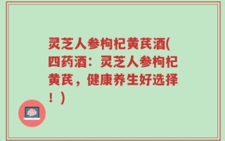 灵芝人参枸杞黄芪酒(四药酒：灵芝人参枸杞黄芪，健康养生好选择！)