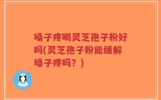 嗓子疼喝灵芝孢子粉好吗(灵芝孢子粉能缓解嗓子疼吗？)