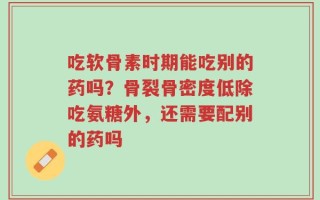吃软骨素时期能吃别的药吗？骨裂骨密度低除吃氨糖外，还需要配别的药吗