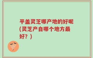 平盖灵芝哪产地的好呢(灵芝产自哪个地方最好？)
