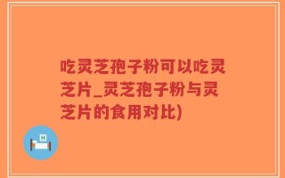 吃灵芝孢子粉可以吃灵芝片_灵芝孢子粉与灵芝片的食用对比)