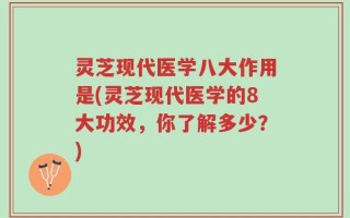 灵芝现代医学八大作用是(灵芝现代医学的8大功效，你了解多少？)