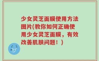 少女灵芝面膜使用方法图片(教你如何正确使用少女灵芝面膜，有效改善肌肤问题！)