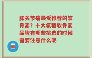 膝关节痛最受推荐的软骨素？十大氨糖软骨素品牌有哪些挑选的时候需要注意什么呢