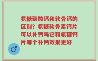 氨糖碳酸钙和软骨钙的区别？氨糖软骨素钙片可以补钙吗它和氨糖钙片哪个补钙效果更好
