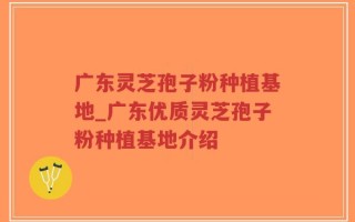 广东灵芝孢子粉种植基地_广东优质灵芝孢子粉种植基地介绍