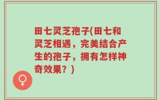 田七灵芝孢子(田七和灵芝相遇，完美结合产生的孢子，拥有怎样神奇效果？)