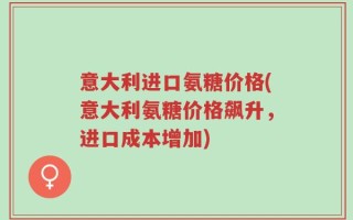 意大利进口氨糖价格(意大利氨糖价格飙升，进口成本增加)