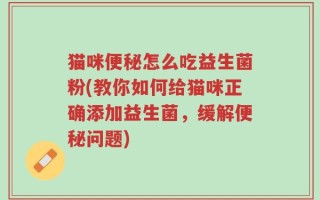 猫咪便秘怎么吃益生菌粉(教你如何给猫咪正确添加益生菌，缓解便秘问题)