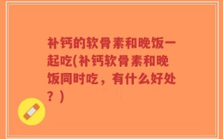 补钙的软骨素和晚饭一起吃(补钙软骨素和晚饭同时吃，有什么好处？)