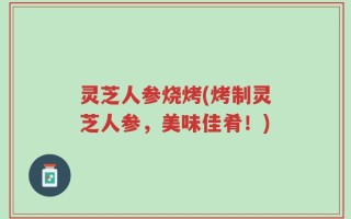 灵芝人参烧烤(烤制灵芝人参，美味佳肴！)