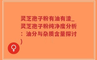 灵芝孢子粉有油有渣_灵芝孢子粉纯净度分析：油分与杂质含量探讨)