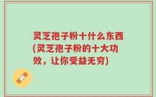 灵芝孢子粉十什么东西(灵芝孢子粉的十大功效，让你受益无穷)