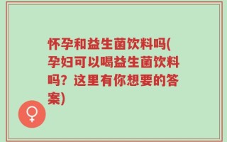 怀孕和益生菌饮料吗(孕妇可以喝益生菌饮料吗？这里有你想要的答案)