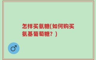 怎样买氨糖(如何购买氨基葡萄糖？)