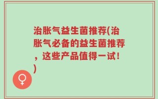 治胀气益生菌推荐(治胀气必备的益生菌推荐，这些产品值得一试！)