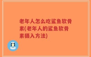 老年人怎么吃鲨鱼软骨素(老年人的鲨鱼软骨素摄入方法)