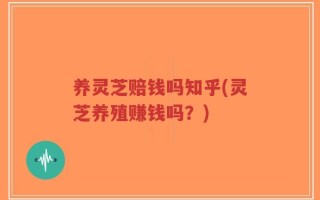 养灵芝赔钱吗知乎(灵芝养殖赚钱吗？)
