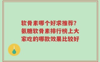 软骨素哪个好求推荐？氨糖软骨素排行榜上大家吃的哪款效果比较好