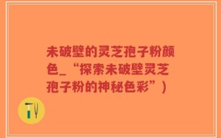 未破壁的灵芝孢子粉颜色_“探索未破壁灵芝孢子粉的神秘色彩”)