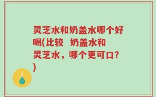 灵芝水和奶盖水哪个好喝(比较  奶盖水和灵芝水，哪个更可口？)