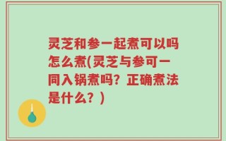 灵芝和参一起煮可以吗怎么煮(灵芝与参可一同入锅煮吗？正确煮法是什么？)