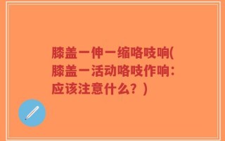 膝盖一伸一缩咯吱响(膝盖一活动咯吱作响：应该注意什么？)
