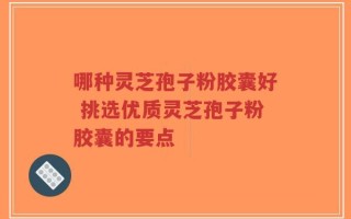 哪种灵芝孢子粉胶囊好 挑选优质灵芝孢子粉胶囊的要点