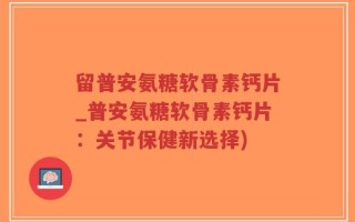 留普安氨糖软骨素钙片_普安氨糖软骨素钙片：关节保健新选择)